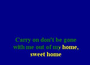 Carry on don't be gone
With me out of my home,
sweet home