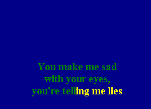 You make me sad
with your eyes,
you're telling me lies