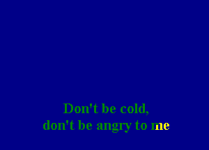 Don't be cold,
don't be angry to me