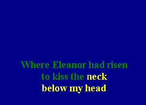 Where Eleanor had risen
to kiss the neck
below my head
