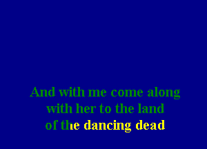 And with me come along
with her to the land
of the dancing dead