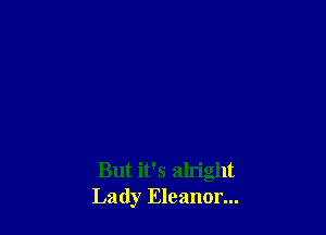 But it's alright
Lady Eleanor...