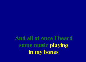 And all at once I heard
some music playing
in my bones