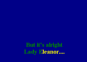 But it's aln'ght
Lady Eleanor....