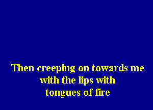 Then creeping on towards me
with the lips With
tongues of lire