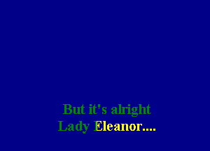 But it's aln'ght
Lady Eleanor....