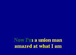 N ow I'm a union man
amazed at what I am