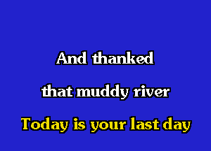 And thanked

that muddy river

Today is your last day