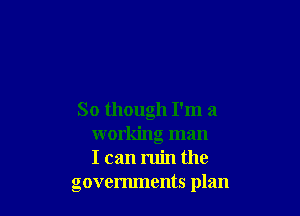 So though I'm a
working man
I can ruin the
govenunents plan