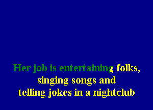 Her job is entertaining folks,
singing songs and
telling jokes in a nightclub