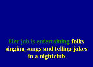 Her job is entertaining folks
singing songs and telling jokes
in a nightclub