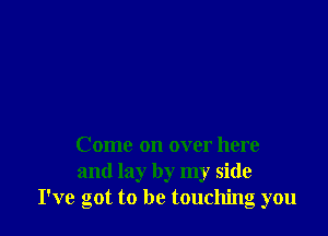 Come on over here
and lay by my side
I've got to be touching you