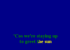 'Cos we're staying up
to greet the sun