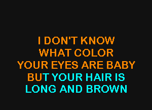 I DON'T KNOW
WHAT COLOR
YOUR EYES ARE BABY
BUT YOUR HAIR IS

LONG AND BROWN l