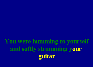 You were hmmning to yourself
and softly strumming your
guitar