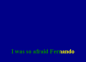 I was so afraid Fernando