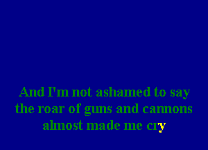 And I'm not ashamed to say
the roar of guns and cannons
almost made me cry