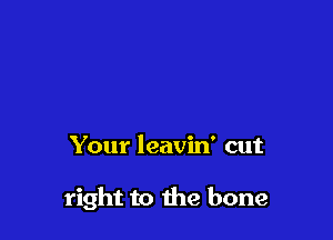 Your leavin' cut

right to the bone