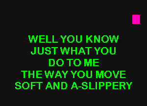 WELL YOU KNOW
JUST WHAT YOU
DO TO ME

THE WAY YOU MOVE
SOFT AND A-SLIPPERY