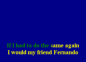 IfI had to do the same again
I would my friend Fernando