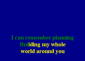 I can remember planning
Building my whole
world around you