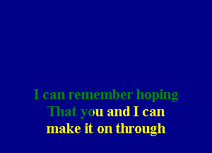 I can remember hoping
That you and I can

make it on through I