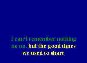 I can't remember nothing
no no, but the good times
we used to share