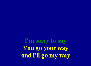 I'm sorry to say
You go your way
and I'll go my way