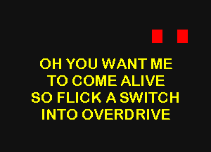 OH YOU WANT ME

TO COME ALIVE
SO FLICK A SWITCH
INTO OVERDRIVE