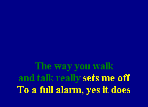 The way you walk
and talk really sets me off
To a full alarm, yes it does