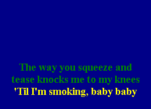 The way you squeeze and

tease knocks me to my knees
'Til I'm smoking, baby baby