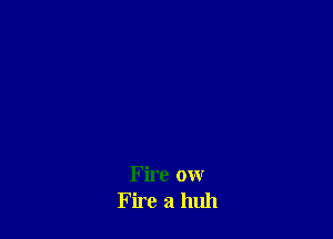 Fire ow
Fire a huh