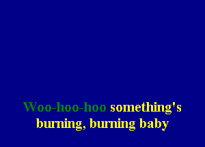 Woo-hoo-hoo something's
burning, burning baby