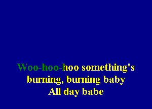 Woo-hoo-hoo something's
burning, burning baby
All day babe