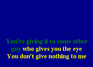 You're giving it to some other
guy Who gives you the eye
You don't give nothing to me