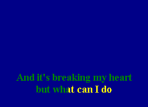 And it's breaking my heart
but what can I do