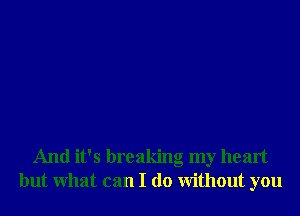 And it's breaking my heart
but What can I do Without you