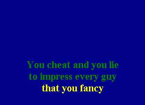 You cheat and you lie
to impress every guy
that you fancy