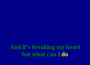 And it's breaking my heart
but what can I do