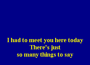 I had to meet you here today
There's just
so many things to say