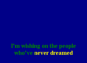 I'm wishing on the people
who've never dreamed