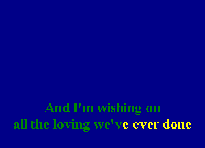 And I'm wishing on
all the loving we've ever done