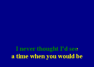 I never thought I'd see
a time when you would be