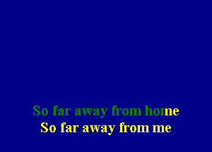 So far away from home
So far away from me