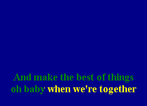 And make the best of things
oh baby when we're together