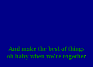 And make the best of things
oh baby when we're together