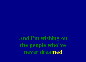 And I'm wishing on
the people who've
never dreamed