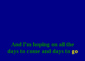 And I'm hoping on all the
days to come and days to go