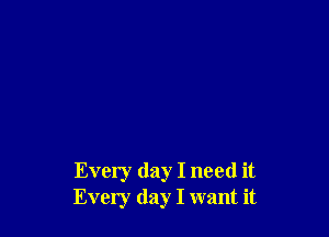 Every day I need it
Every day I want it