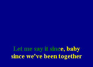 Let me say it since, baby
since we've been together